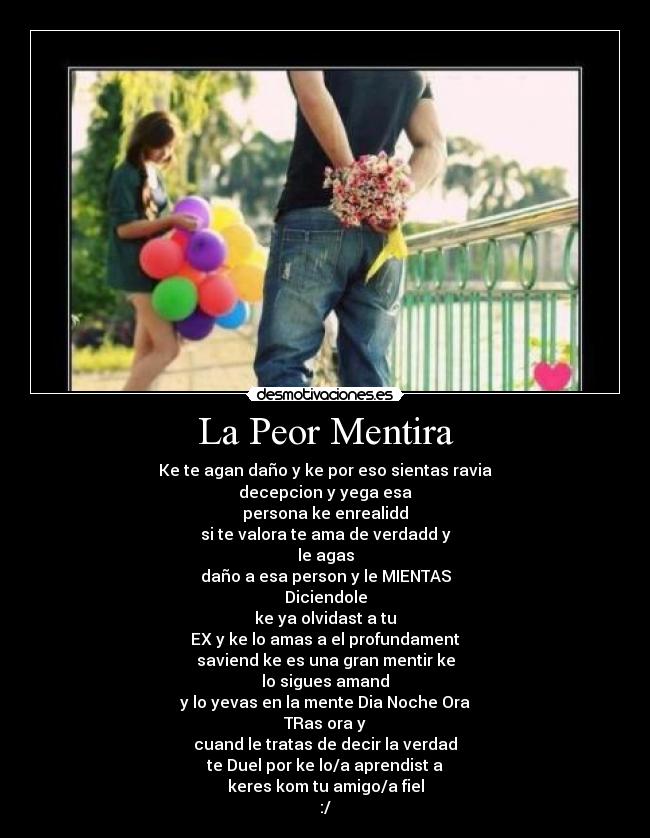 La Peor Mentira - Ke te agan daño y ke por eso sientas ravia
decepcion y yega esa
persona ke enrealidd
si te valora te ama de verdadd y
le agas
daño a esa person y le MIENTAS
Diciendole
ke ya olvidast a tu
EX y ke lo amas a el profundament
saviend ke es una gran mentir ke
lo sigues amand
y lo yevas en la mente Dia Noche Ora
TRas ora y
cuand le tratas de decir la verdad
te Duel por ke lo/a aprendist a
keres kom tu amigo/a fiel
:/