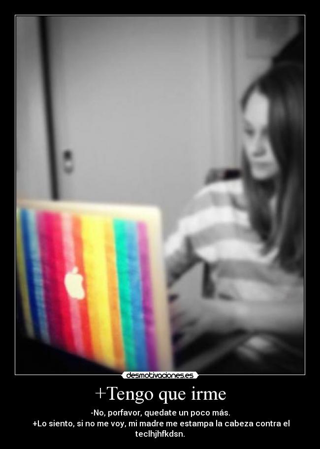 +Tengo que irme - -No, porfavor, quedate un poco más.
 +Lo siento, si no me voy, mi madre me estampa la cabeza contra el teclhjhfkdsn.