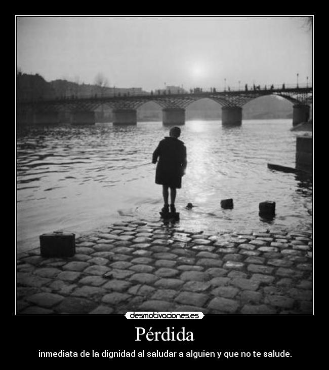 Pérdida - inmediata de la dignidad al saludar a alguien y que no te salude.