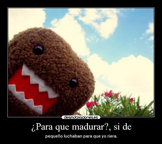 ¿Para que madurar?, si de - pequeño luchaban para que yo riera.