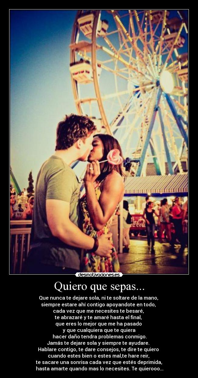 Quiero que sepas... - Que nunca te dejare sola, ni te soltare de la mano,
siempre estare ahí contigo apoyandote en todo,
cada vez que me necesites te besaré,
te abrazaré y te amaré hasta el final,
que eres lo mejor que me ha pasado
y que cualquiera que te quiera
hacer daño tendra problemas conmigo.
Jamás te dejare sola y siempre te ayudare.
Hablare contigo, te dare consejos, te dire te quiero
cuando estes bien o estes mal,te hare reir,
te sacare una sonrisa cada vez que estés deprimida,
hasta amarte quando mas lo necesites. Te quierooo...