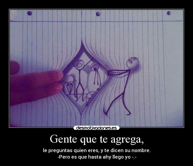 Gente que te agrega, - le preguntas quien eres, y te dicen su nombre.
-Pero es que hasta ahy llego yo -.-