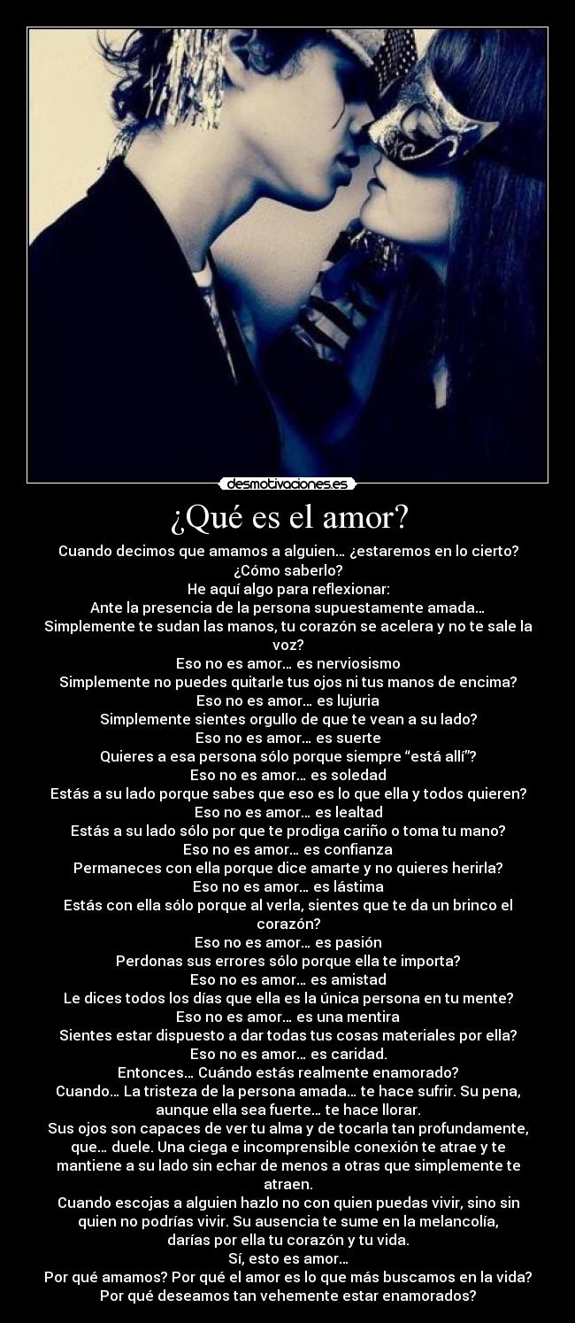 ¿Qué es el amor? - Cuando decimos que amamos a alguien… ¿estaremos en lo cierto?
¿Cómo saberlo?
He aquí algo para reflexionar:
Ante la presencia de la persona supuestamente amada…
Simplemente te sudan las manos, tu corazón se acelera y no te sale la
voz?
Eso no es amor… es nerviosismo
Simplemente no puedes quitarle tus ojos ni tus manos de encima?
Eso no es amor… es lujuria
Simplemente sientes orgullo de que te vean a su lado?
Eso no es amor… es suerte
Quieres a esa persona sólo porque siempre “está allí”?
Eso no es amor… es soledad
Estás a su lado porque sabes que eso es lo que ella y todos quieren?
Eso no es amor… es lealtad
Estás a su lado sólo por que te prodiga cariño o toma tu mano?
Eso no es amor… es confianza
Permaneces con ella porque dice amarte y no quieres herirla?
Eso no es amor… es lástima
Estás con ella sólo porque al verla, sientes que te da un brinco el
corazón?
Eso no es amor… es pasión
Perdonas sus errores sólo porque ella te importa?
Eso no es amor… es amistad
Le dices todos los días que ella es la única persona en tu mente?
Eso no es amor… es una mentira
Sientes estar dispuesto a dar todas tus cosas materiales por ella?
Eso no es amor… es caridad.
Entonces… Cuándo estás realmente enamorado?
Cuando… La tristeza de la persona amada… te hace sufrir. Su pena,
aunque ella sea fuerte… te hace llorar.
Sus ojos son capaces de ver tu alma y de tocarla tan profundamente,
que… duele. Una ciega e incomprensible conexión te atrae y te
mantiene a su lado sin echar de menos a otras que simplemente te
atraen.
Cuando escojas a alguien hazlo no con quien puedas vivir, sino sin
quien no podrías vivir. Su ausencia te sume en la melancolía,
darías por ella tu corazón y tu vida.
Sí, esto es amor…
Por qué amamos? Por qué el amor es lo que más buscamos en la vida?
Por qué deseamos tan vehemente estar enamorados?