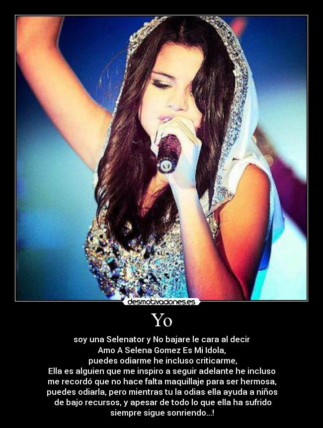 Yo - soy una Selenator y No bajare le cara al decir
Amo A Selena Gomez Es Mi Idola,
 puedes odiarme he incluso criticarme,
Ella es alguien que me inspiro a seguir adelante he incluso
me recordó que no hace falta maquillaje para ser hermosa,
puedes odiarla, pero mientras tu la odias ella ayuda a niños
 de bajo recursos, y apesar de todo lo que ella ha sufrido
siempre sigue sonriendo...!