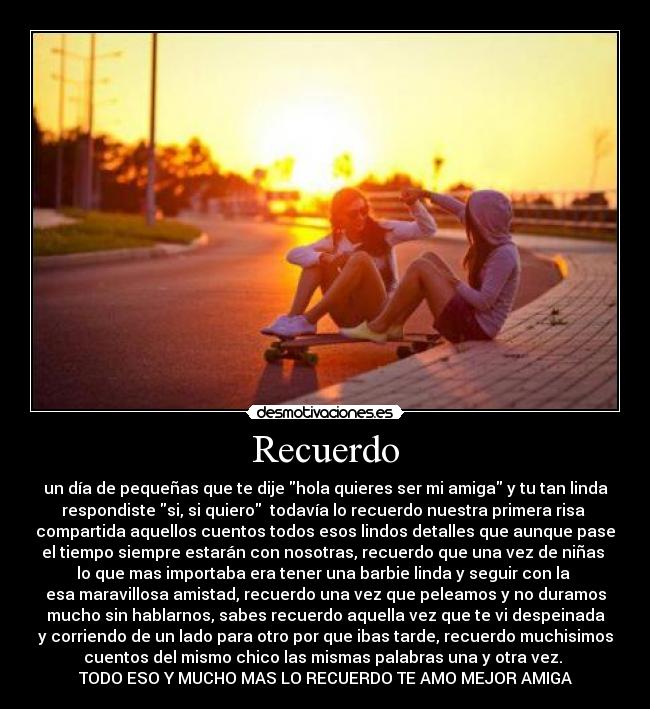 Recuerdo - un día de pequeñas que te dije hola quieres ser mi amiga y tu tan linda
respondiste si, si quiero  todavía lo recuerdo nuestra primera risa 
compartida aquellos cuentos todos esos lindos detalles que aunque pase
el tiempo siempre estarán con nosotras, recuerdo que una vez de niñas 
lo que mas importaba era tener una barbie linda y seguir con la 
esa maravillosa amistad, recuerdo una vez que peleamos y no duramos
mucho sin hablarnos, sabes recuerdo aquella vez que te vi despeinada
y corriendo de un lado para otro por que ibas tarde, recuerdo muchisimos
cuentos del mismo chico las mismas palabras una y otra vez. 
TODO ESO Y MUCHO MAS LO RECUERDO TE AMO MEJOR AMIGA♥
