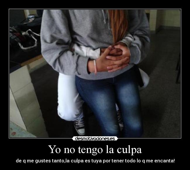 Yo no tengo la culpa - de q me gustes tanto,la culpa es tuya por tener todo lo q me encanta!