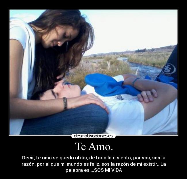 Te Amo. - Decir, te amo se queda atrás, de todo lo q siento, por vos, sos la
razón, por al que mi mundo es feliz, sos la razón de mi existir...La
palabra es....SOS MI VIDA