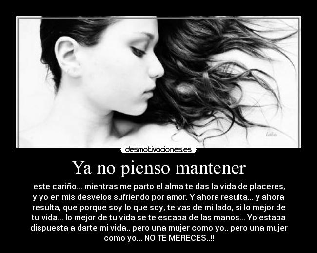 Ya no pienso mantener - este cariño... mientras me parto el alma te das la vida de placeres,
y yo en mis desvelos sufriendo por amor. Y ahora resulta... y ahora
resulta, que porque soy lo que soy, te vas de mi lado, si lo mejor de
tu vida... lo mejor de tu vida se te escapa de las manos... Yo estaba
dispuesta a darte mi vida.. pero una mujer como yo.. pero una mujer
como yo... NO TE MERECES..!!