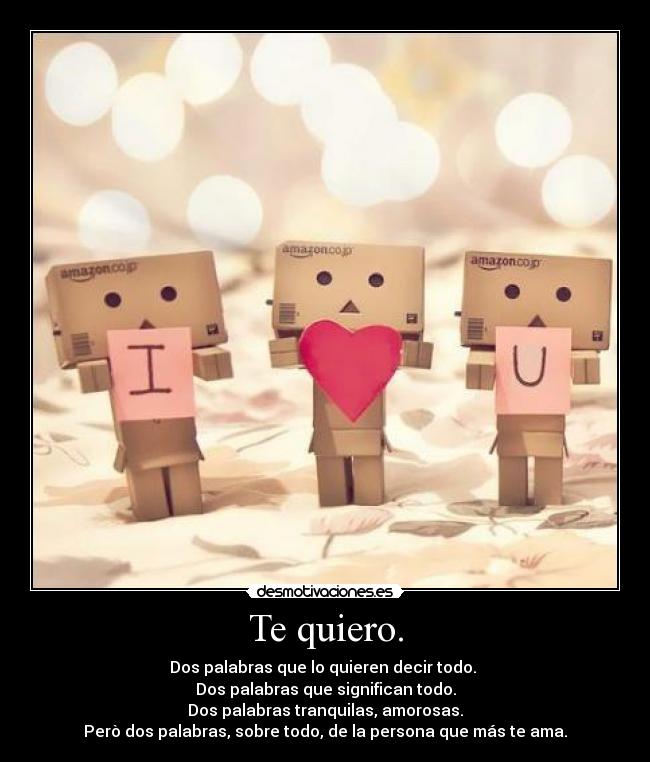 Te quiero. - Dos palabras que lo quieren decir todo. 
Dos palabras que significan todo.
Dos palabras tranquilas, amorosas.
Però dos palabras, sobre todo, de la persona que más te ama.