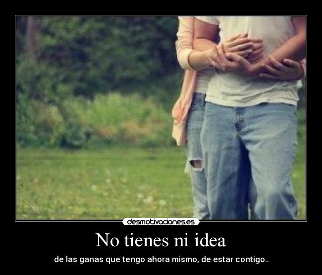 No tienes ni idea - de las ganas que tengo ahora mismo, de estar contigo..