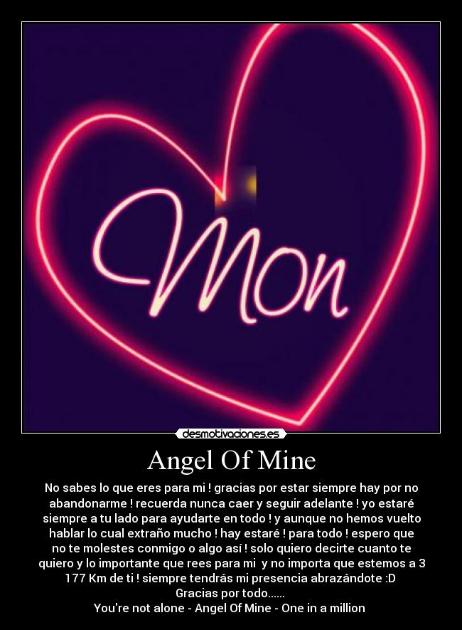 Angel Of Mine - No sabes lo que eres para mi ! gracias por estar siempre hay por no
abandonarme ! recuerda nunca caer y seguir adelante ! yo estaré
siempre a tu lado para ayudarte en todo ! y aunque no hemos vuelto
hablar lo cual extraño mucho ! hay estaré ! para todo ! espero que
no te molestes conmigo o algo así ! solo quiero decirte cuanto te
quiero y lo importante que rees para mi y no importa que estemos a 3
177 Km de ti ! siempre tendrás mi presencia abrazándote :D
Gracias por todo......
Youre not alone - Angel Of Mine - One in a million