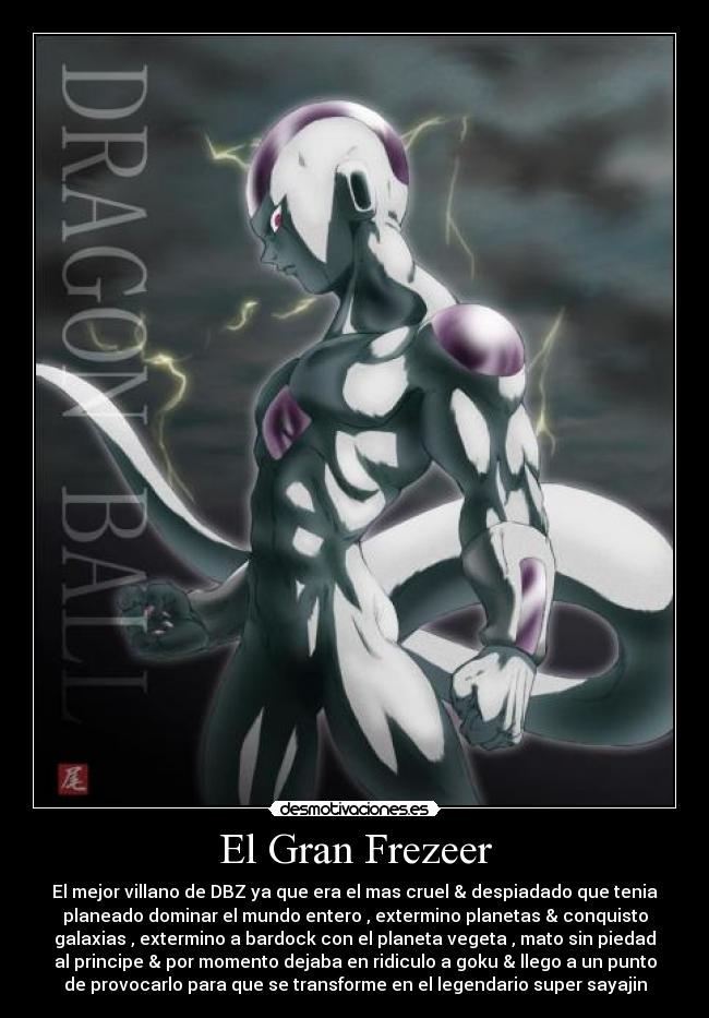 El Gran Frezeer - El mejor villano de DBZ ya que era el mas cruel & despiadado que tenia
planeado dominar el mundo entero , extermino planetas & conquisto
galaxias , extermino a bardock con el planeta vegeta , mato sin piedad
al principe & por momento dejaba en ridiculo a goku & llego a un punto
de provocarlo para que se transforme en el legendario super sayajin