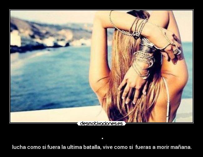 . - lucha como si fuera la ultima batalla, vive como si  fueras a morir mañana.