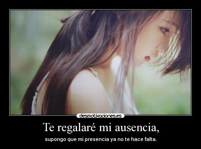 Te regalaré mi ausencia, - supongo que mi presencia ya no te hace falta.