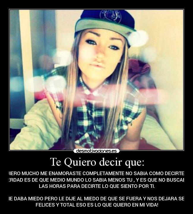 Te Quiero decir que: - TE QUIERO MUCHO ME ENAMORASTE COMPLETAMENTE NO SABIA COMO DECIRTELO LA
VERDAD ES DE QUE MEDIO MUNDO LO SABIA MENOS TU , Y ES QUE NO BUSCABA
LAS HORAS PARA DECIRTE LO QUE SIENTO POR TI.

ME DABA MIEDO PERO LE DIJE AL MIEDO DE QUE SE FUERA Y NOS DEJARA SER
FELICES Y TOTAL ESO ES LO QUE QUIERO EN MI VIDA!