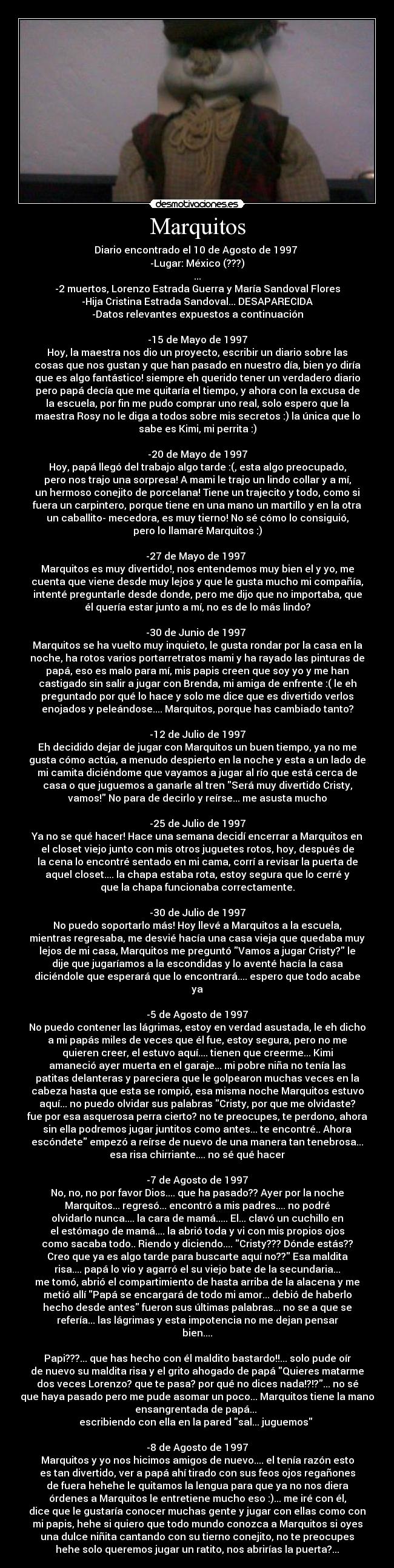 Marquitos - Diario encontrado el 10 de Agosto de 1997
-Lugar: México (???)
...
-2 muertos, Lorenzo Estrada Guerra y María Sandoval Flores
-Hija Cristina Estrada Sandoval... DESAPARECIDA
-Datos relevantes expuestos a continuación
-15 de Mayo de 1997
Hoy, la maestra nos dio un proyecto, escribir un diario sobre las
cosas que nos gustan y que han pasado en nuestro día, bien yo diría
que es algo fantástico! siempre eh querido tener un verdadero diario
pero papá decía que me quitaría el tiempo, y ahora con la excusa de
la escuela, por fin me pudo comprar uno real, solo espero que la
maestra Rosy no le diga a todos sobre mis secretos :) la única que lo
sabe es Kimi, mi perrita :)
-20 de Mayo de 1997
Hoy, papá llegó del trabajo algo tarde :(, esta algo preocupado,
pero nos trajo una sorpresa! A mami le trajo un lindo collar y a mí,
un hermoso conejito de porcelana! Tiene un trajecito y todo, como si
fuera un carpintero, porque tiene en una mano un martillo y en la otra
un caballito- mecedora, es muy tierno! No sé cómo lo consiguió,
pero lo llamaré Marquitos :)
-27 de Mayo de 1997
Marquitos es muy divertido!, nos entendemos muy bien el y yo, me
cuenta que viene desde muy lejos y que le gusta mucho mi compañía,
intenté preguntarle desde donde, pero me dijo que no importaba, que
él quería estar junto a mí, no es de lo más lindo?
-30 de Junio de 1997
Marquitos se ha vuelto muy inquieto, le gusta rondar por la casa en la
noche, ha rotos varios portarretratos mami y ha rayado las pinturas de
papá, eso es malo para mí, mis papis creen que soy yo y me han
castigado sin salir a jugar con Brenda, mi amiga de enfrente :( le eh
preguntado por qué lo hace y solo me dice que es divertido verlos
enojados y peleándose.... Marquitos, porque has cambiado tanto?
-12 de Julio de 1997
Eh decidido dejar de jugar con Marquitos un buen tiempo, ya no me
gusta cómo actúa, a menudo despierto en la noche y esta a un lado de
mi camita diciéndome que vayamos a jugar al río que está cerca de
casa o que juguemos a ganarle al tren Será muy divertido Cristy,
vamos! No para de decirlo y reírse... me asusta mucho
-25 de Julio de 1997
Ya no se qué hacer! Hace una semana decidí encerrar a Marquitos en
el closet viejo junto con mis otros juguetes rotos, hoy, después de
la cena lo encontré sentado en mi cama, corrí a revisar la puerta de
aquel closet.... la chapa estaba rota, estoy segura que lo cerré y
que la chapa funcionaba correctamente.
-30 de Julio de 1997
No puedo soportarlo más! Hoy llevé a Marquitos a la escuela,
mientras regresaba, me desvié hacía una casa vieja que quedaba muy
lejos de mi casa, Marquitos me preguntó Vamos a jugar Cristy? le
dije que jugaríamos a la escondidas y lo aventé hacía la casa
diciéndole que esperará que lo encontrará.... espero que todo acabe
ya
-5 de Agosto de 1997
No puedo contener las lágrimas, estoy en verdad asustada, le eh dicho
a mi papás miles de veces que él fue, estoy segura, pero no me
quieren creer, el estuvo aquí.... tienen que creerme... Kimi
amaneció ayer muerta en el garaje... mi pobre niña no tenía las
patitas delanteras y pareciera que le golpearon muchas veces en la
cabeza hasta que esta se rompió, esa misma noche Marquitos estuvo
aquí... no puedo olvidar sus palabras Cristy, por que me olvidaste?
fue por esa asquerosa perra cierto? no te preocupes, te perdono, ahora
sin ella podremos jugar juntitos como antes... te encontré.. Ahora
escóndete empezó a reírse de nuevo de una manera tan tenebrosa...
esa risa chirriante.... no sé qué hacer
-7 de Agosto de 1997
No, no, no por favor Dios.... que ha pasado?? Ayer por la noche
Marquitos... regresó... encontró a mis padres.... no podré
olvidarlo nunca.... la cara de mamá..... El... clavó un cuchillo en
el estómago de mamá.... la abrió toda y vi con mis propios ojos
como sacaba todo.. Riendo y diciendo.... Cristy??? Dónde estás??
Creo que ya es algo tarde para buscarte aquí no?? Esa maldita
risa.... papá lo vio y agarró el su viejo bate de la secundaria...
me tomó, abrió el compartimiento de hasta arriba de la alacena y me
metió allí Papá se encargará de todo mi amor... debió de haberlo
hecho desde antes fueron sus últimas palabras... no se a que se
refería... las lágrimas y esta impotencia no me dejan pensar
bien....
Papi???... que has hecho con él maldito bastardo!!... solo pude oír
de nuevo su maldita risa y el grito ahogado de papá Quieres matarme
dos veces Lorenzo? que te pasa? por qué no dices nada!?!?... no sé
que haya pasado pero me pude asomar un poco... Marquitos tiene la mano
ensangrentada de papá...
escribiendo con ella en la pared sal... juguemos
-8 de Agosto de 1997
Marquitos y yo nos hicimos amigos de nuevo.... el tenía razón esto
es tan divertido, ver a papá ahí tirado con sus feos ojos regañones
de fuera hehehe le quitamos la lengua para que ya no nos diera
órdenes a Marquitos le entretiene mucho eso :)... me iré con él,
dice que le gustaría conocer muchas gente y jugar con ellas como con
mi papis, hehe si quiero que todo mundo conozca a Marquitos si oyes
una dulce niñita cantando con su tierno conejito, no te preocupes
hehe solo queremos jugar un ratito, nos abrirías la puerta?...