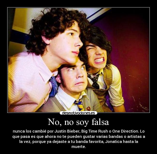 No, no soy falsa - nunca los cambié por Justin Bieber, Big Time Rush o One Direction. Lo
que pasa es que ahora no te pueden gustar varias bandas o artistas a
la vez, porque ya dejaste a tu banda favorita, Jonatica hasta la
muerte.