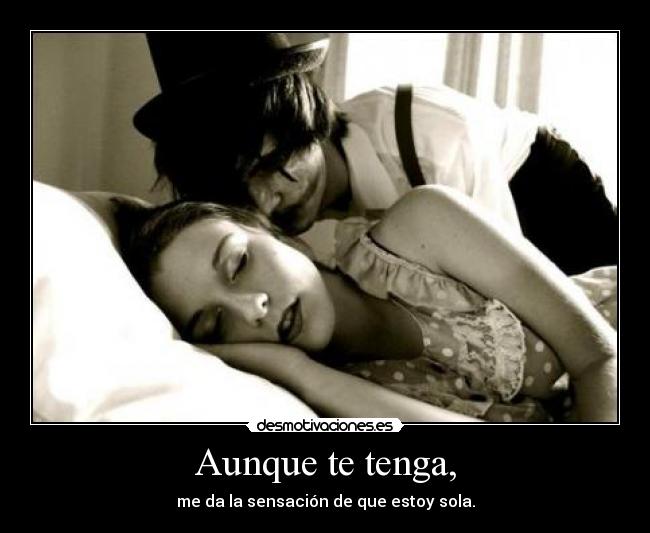 Aunque te tenga, - me da la sensación de que estoy sola.