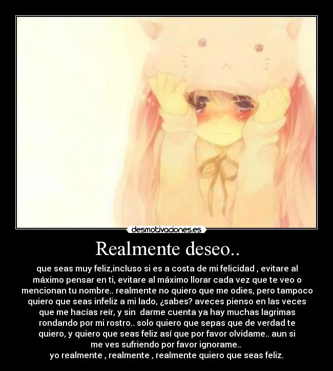 Realmente deseo.. - que seas muy feliz,incluso si es a costa de mi felicidad , evitare al
máximo pensar en ti, evitare al máximo llorar cada vez que te veo o
mencionan tu nombre.. realmente no quiero que me odies, pero tampoco
quiero que seas infeliz a mi lado, ¿sabes? aveces pienso en las veces
que me hacías reír, y sin darme cuenta ya hay muchas lagrimas
rondando por mi rostro.. solo quiero que sepas que de verdad te
quiero, y quiero que seas feliz así que por favor olvidame.. aun si
me ves sufriendo por favor ignorame..
yo realmente , realmente , realmente quiero que seas feliz.