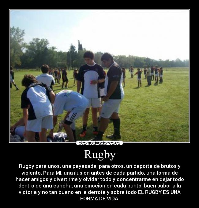 Rugby - Rugby para unos, una payasada, para otros, un deporte de brutos y
violento. Para MI, una ilusion antes de cada partido, una forma de
hacer amigos y divertirme y olvidar todo y concentrarme en dejar todo
dentro de una cancha, una emocion en cada punto, buen sabor a la
victoria y no tan bueno en la derrota y sobre todo EL RUGBY ES UNA
FORMA DE VIDA ♥