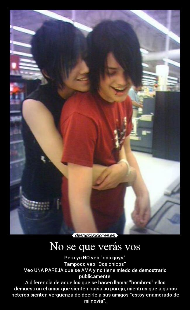 No se que verás vos - Pero yo NO veo dos gays.
Tampoco veo Dos chicos
Veo UNA PAREJA que se AMA y no tiene miedo de demostrarlo
públicamente.
A diferencia de aquellos que se hacen llamar hombres ellos
demuestran el amor que sienten hacia su pareja; mientras que algunos
heteros sienten vergüenza de decirle a sus amigos estoy enamorado de
mi novia.