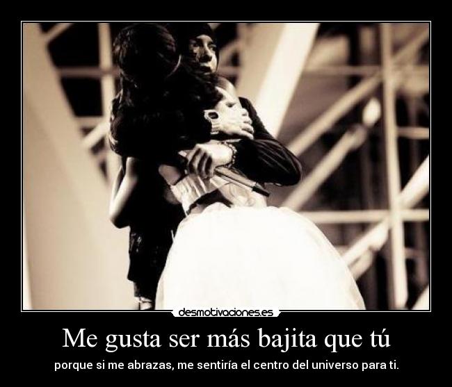 Me gusta ser más bajita que tú - porque si me abrazas, me sentiría el centro del universo para ti.
