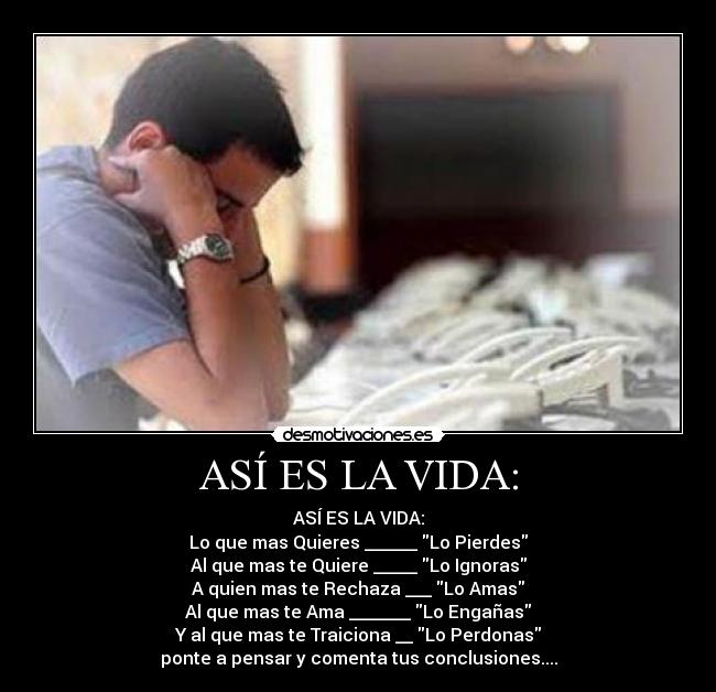 ASÍ ES LA VIDA: - ASÍ ES LA VIDA:
Lo que mas Quieres ______ Lo Pierdes
Al que mas te Quiere _____ Lo Ignoras
A quien mas te Rechaza ___ Lo Amas
Al que mas te Ama _______ Lo Engañas
Y al que mas te Traiciona __ Lo Perdonas
ponte a pensar y comenta tus conclusiones....