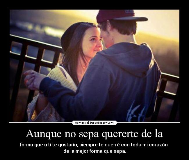 Aunque no sepa quererte de la - forma que a tí te gustaría, siempre te querré con toda mi corazón
de la mejor forma que sepa.