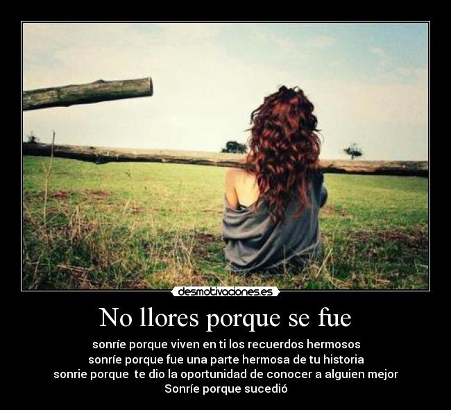 No llores porque se fue - sonríe porque viven en ti los recuerdos hermosos
sonríe porque fue una parte hermosa de tu historia
sonrie porque  te dio la oportunidad de conocer a alguien mejor
Sonríe porque sucedió