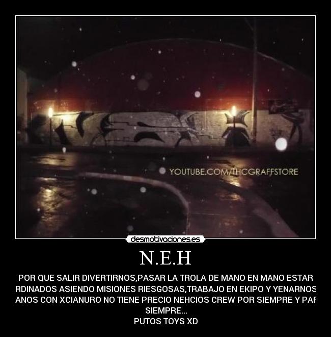 N.E.H - POR QUE SALIR DIVERTIRNOS,PASAR LA TROLA DE MANO EN MANO ESTAR
COORDINADOS ASIENDO MISIONES RIESGOSAS,TRABAJO EN EKIPO Y YENARNOS LAS
MANOS CON XCIANURO NO TIENE PRECIO NEHCIOS CREW POR SIEMPRE Y PARA
SIEMPRE...
PUTOS TOYS XD