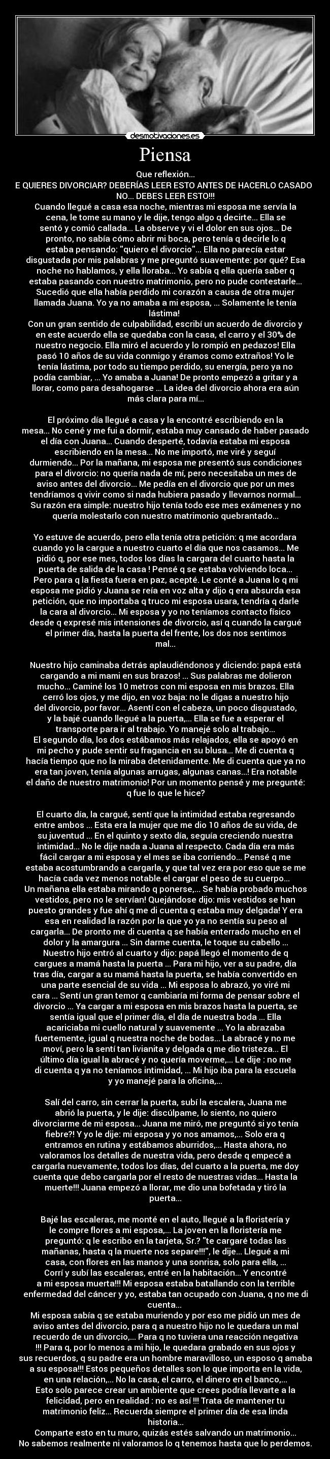 Piensa - Que reflexión...
TE QUIERES DIVORCIAR? DEBERÍAS LEER ESTO ANTES DE HACERLO CASADO O
NO... DEBES LEER ESTO!!!
Cuando llegué a casa esa noche, mientras mi esposa me servía la
cena, le tome su mano y le dije, tengo algo q decirte... Ella se
sentó y comió callada... La observe y vi el dolor en sus ojos... De
pronto, no sabía cómo abrir mi boca, pero tenía q decirle lo q
estaba pensando: quiero el divorcio... Ella no parecía estar
disgustada por mis palabras y me preguntó suavemente: por qué? Esa
noche no hablamos, y ella lloraba... Yo sabía q ella quería saber q
estaba pasando con nuestro matrimonio, pero no pude contestarle...
Sucedió que ella había perdido mi corazón a causa de otra mujer
llamada Juana. Yo ya no amaba a mi esposa, ... Solamente le tenía
lástima! 
Con un gran sentido de culpabilidad, escribí un acuerdo de divorcio y
en este acuerdo ella se quedaba con la casa, el carro y el 30% de
nuestro negocio. Ella miró el acuerdo y lo rompió en pedazos! Ella
pasó 10 años de su vida conmigo y éramos como extraños! Yo le
tenía lástima, por todo su tiempo perdido, su energía, pero ya no
podía cambiar, ... Yo amaba a Juana! De pronto empezó a gritar y a
llorar, como para desahogarse ... La idea del divorcio ahora era aún
más clara para mí...

El próximo día llegué a casa y la encontré escribiendo en la
mesa... No cené y me fui a dormir, estaba muy cansado de haber pasado
el día con Juana... Cuando desperté, todavía estaba mi esposa
escribiendo en la mesa... No me importó, me viré y seguí
durmiendo... Por la mañana, mi esposa me presentó sus condiciones
para el divorcio: no quería nada de mí, pero necesitaba un mes de
aviso antes del divorcio... Me pedía en el divorcio que por un mes
tendríamos q vivir como si nada hubiera pasado y llevarnos normal...
Su razón era simple: nuestro hijo tenía todo ese mes exámenes y no
quería molestarlo con nuestro matrimonio quebrantado...

Yo estuve de acuerdo, pero ella tenía otra petición: q me acordara
cuando yo la cargue a nuestro cuarto el día que nos casamos... Me
pidió q, por ese mes, todos los días la cargara del cuarto hasta la
puerta de salida de la casa ! Pensé q se estaba volviendo loca...
Pero para q la fiesta fuera en paz, acepté. Le conté a Juana lo q mi
esposa me pidió y Juana se reía en voz alta y dijo q era absurda esa
petición, que no importaba q truco mi esposa usara, tendría q darle
la cara al divorcio... Mi esposa y yo no teníamos contacto físico
desde q expresé mis intensiones de divorcio, así q cuando la cargué
el primer día, hasta la puerta del frente, los dos nos sentimos
mal...

Nuestro hijo caminaba detrás aplaudiéndonos y diciendo: papá está
cargando a mi mami en sus brazos! ... Sus palabras me dolieron
mucho... Caminé los 10 metros con mi esposa en mis brazos. Ella
cerró los ojos, y me dijo, en voz baja: no le digas a nuestro hijo
del divorcio, por favor... Asentí con el cabeza, un poco disgustado,
y la bajé cuando llegué a la puerta,... Ella se fue a esperar el
transporte para ir al trabajo. Yo manejé solo al trabajo...
El segundo día, los dos estábamos más relajados, ella se apoyó en
mi pecho y pude sentir su fragancia en su blusa... Me di cuenta q
hacía tiempo que no la miraba detenidamente. Me di cuenta que ya no
era tan joven, tenía algunas arrugas, algunas canas...! Era notable
el daño de nuestro matrimonio! Por un momento pensé y me pregunté:
q fue lo que le hice?

El cuarto día, la cargué, sentí que la intimidad estaba regresando
entre ambos ... Esta era la mujer que me dio 10 años de su vida, de
su juventud ... En el quinto y sexto día, seguía creciendo nuestra
intimidad... No le dije nada a Juana al respecto. Cada día era más
fácil cargar a mi esposa y el mes se iba corriendo... Pensé q me
estaba acostumbrando a cargarla, y que tal vez era por eso que se me
hacía cada vez menos notable el cargar el peso de su cuerpo... 
Un mañana ella estaba mirando q ponerse,... Se había probado muchos
vestidos, pero no le servían! Quejándose dijo: mis vestidos se han
puesto grandes y fue ahí q me di cuenta q estaba muy delgada! Y era
esa en realidad la razón por la que yo ya no sentía su peso al
cargarla... De pronto me di cuenta q se había enterrado mucho en el
dolor y la amargura ... Sin darme cuenta, le toque su cabello ...
Nuestro hijo entró al cuarto y dijo: papá llegó el momento de q
cargues a mamá hasta la puerta ... Para mi hijo, ver a su padre, día
tras día, cargar a su mamá hasta la puerta, se había convertido en
una parte esencial de su vida ... Mi esposa lo abrazó, yo viré mi
cara ... Sentí un gran temor q cambiaría mi forma de pensar sobre el
divorcio ... Ya cargar a mi esposa en mis brazos hasta la puerta, se
sentía igual que el primer día, el día de nuestra boda ... Ella
acariciaba mi cuello natural y suavemente ... Yo la abrazaba
fuertemente, igual q nuestra noche de bodas... La abracé y no me
moví, pero la sentí tan livianita y delgada q me dio tristeza... El
último día igual la abracé y no quería moverme,... Le dije : no me
di cuenta q ya no teníamos intimidad, ... Mi hijo iba para la escuela
y yo manejé para la oficina,...

Salí del carro, sin cerrar la puerta, subí la escalera, Juana me
abrió la puerta, y le dije: discúlpame, lo siento, no quiero
divorciarme de mi esposa... Juana me miró, me preguntó si yo tenía
fiebre?! Y yo le dije: mi esposa y yo nos amamos,... Solo era q
entramos en rutina y estábamos aburridos,... Hasta ahora, no
valoramos los detalles de nuestra vida, pero desde q empecé a
cargarla nuevamente, todos los días, del cuarto a la puerta, me doy
cuenta que debo cargarla por el resto de nuestras vidas... Hasta la
muerte!!! Juana empezó a llorar, me dio una bofetada y tiró la
puerta...

Bajé las escaleras, me monté en el auto, llegué a la floristería y
le compre flores a mi esposa,... La joven en la floristería me
preguntó: q le escribo en la tarjeta, Sr.? te cargaré todas las
mañanas, hasta q la muerte nos separe!!!, le dije... Llegué a mi
casa, con flores en las manos y una sonrisa, solo para ella, ...
Corrí y subí las escaleras, entré en la habitación... Y encontré
a mi esposa muerta!!! Mi esposa estaba batallando con la terrible
enfermedad del cáncer y yo, estaba tan ocupado con Juana, q no me di
cuenta... 
Mi esposa sabía q se estaba muriendo y por eso me pidió un mes de
aviso antes del divorcio, para q a nuestro hijo no le quedara un mal
recuerdo de un divorcio,... Para q no tuviera una reacción negativa
!!! Para q, por lo menos a mi hijo, le quedara grabado en sus ojos y
sus recuerdos, q su padre era un hombre maravilloso, un esposo q amaba
a su esposa!!! Estos pequeños detalles son lo que importa en la vida,
en una relación,... No la casa, el carro, el dinero en el banco,...
Esto solo parece crear un ambiente que crees podría llevarte a la
felicidad, pero en realidad : no es así !!! Trata de mantener tu
matrimonio feliz... Recuerda siempre el primer día de esa linda
historia...
Comparte esto en tu muro, quizás estés salvando un matrimonio...
No sabemos realmente ni valoramos lo q tenemos hasta que lo perdemos.