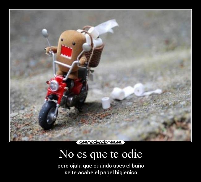 No es que te odie - pero ojala que cuando uses el baño
se te acabe el papel higienico