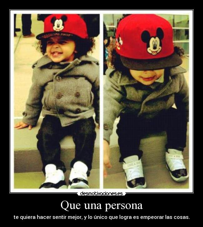 Que una persona - te quiera hacer sentir mejor, y lo único que logra es empeorar las cosas.