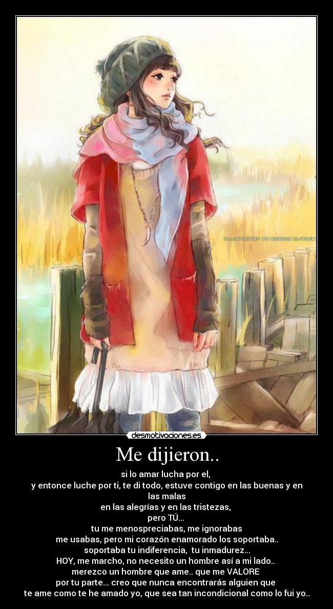 Me dijieron.. - si lo amar lucha por el, 
y entonce luche por ti, te di todo, estuve contigo en las buenas y en las malas
en las alegrías y en las tristezas, 
pero TÚ... 
tu me menospreciabas, me ignorabas
me usabas, pero mi corazón enamorado los soportaba..
soportaba tu indiferencia,  tu inmadurez...
HOY, me marcho, no necesito un hombre así a mi lado.. 
merezco un hombre que ame.. que me VALORE 
por tu parte... creo que nunca encontrarás alguien que 
te ame como te he amado yo, que sea tan incondicional como lo fui yo..