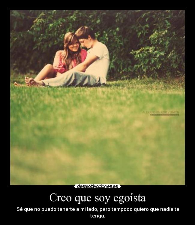 Creo que soy egoísta - Sé que no puedo tenerte a mi lado, pero tampoco quiero que nadie te tenga.