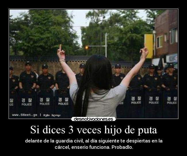 Si dices 3 veces hijo de puta - delante de la guardia civil, al día siguiente te despiertas en la
cárcel, enserio funciona. Probadlo.