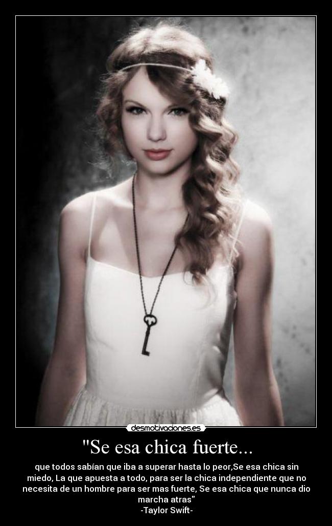 Se esa chica fuerte... - que todos sabían que iba a superar hasta lo peor,Se esa chica sin
miedo, La que apuesta a todo, para ser la chica independiente que no
necesita de un hombre para ser mas fuerte, Se esa chica que nunca dio
marcha atras
-Taylor Swift-