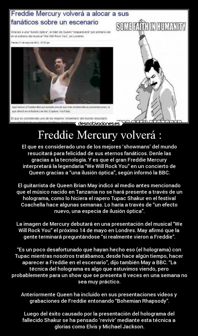 Freddie Mercury volverá : - El que es considerado uno de los mejores ‘showmans’ del mundo
resucitará para felicidad de sus eternos fanáticos. Denle las
gracias a la tecnología. Y es que el gran Freddie Mercury
interpretará la legendaria “We Will Rock You” en un concierto de
Queen gracias a “una ilusión óptica”, según informó la BBC.

El guitarrista de Queen Brian May indicó al medio antes mencionado
que el músico nacido en Tanzania no se hará presente a través de un
holograma, como lo hiciera el rapero Tupac Shakur en el festival
Coachella hace algunas semanas. Lo haría a través de “un efecto
nuevo, una especia de ilusión óptica”.

La imagen de Mercury debutará en una presentación del musical “We
Will Rock You” el próximo 14 de mayo en Londres. May afirmó que la
gente terminará preguntándose “si realmente vieron a Freddie”.

“Es un poco desafortunado que hayan hecho eso (el holograma) con
Tupac mientras nosotros tratábamos, desde hace algún tiempo, hacer
aparecer a Freddie en el escenario”, dijo también May a BBC. “La
técnica del holograma es algo que estuvimos viendo, pero
probablemente para un show que se presenta 8 veces en una semana no
sea muy práctico.

Anteriormente Queen ha incluido en sus presentaciones videos y
grabaciones de Freddie entonando “Bohemian Rhapsody”.

Luego del éxito causado por la presentación del holograma del
fallecido Shakur se ha pensado ‘revivir’ mediante esta técnica a
glorias como Elvis y Michael Jackson.