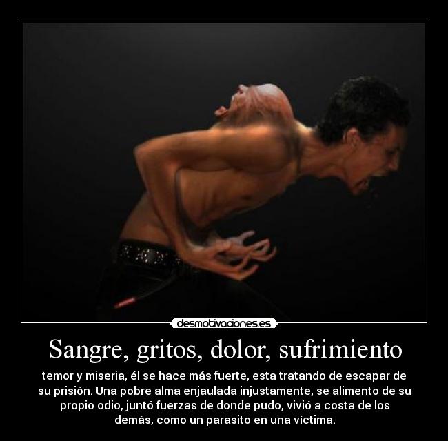 Sangre, gritos, dolor, sufrimiento - temor y miseria, él se hace más fuerte, esta tratando de escapar de
su prisión. Una pobre alma enjaulada injustamente, se alimento de su
propio odio, juntó fuerzas de donde pudo, vivió a costa de los
demás, como un parasito en una víctima.