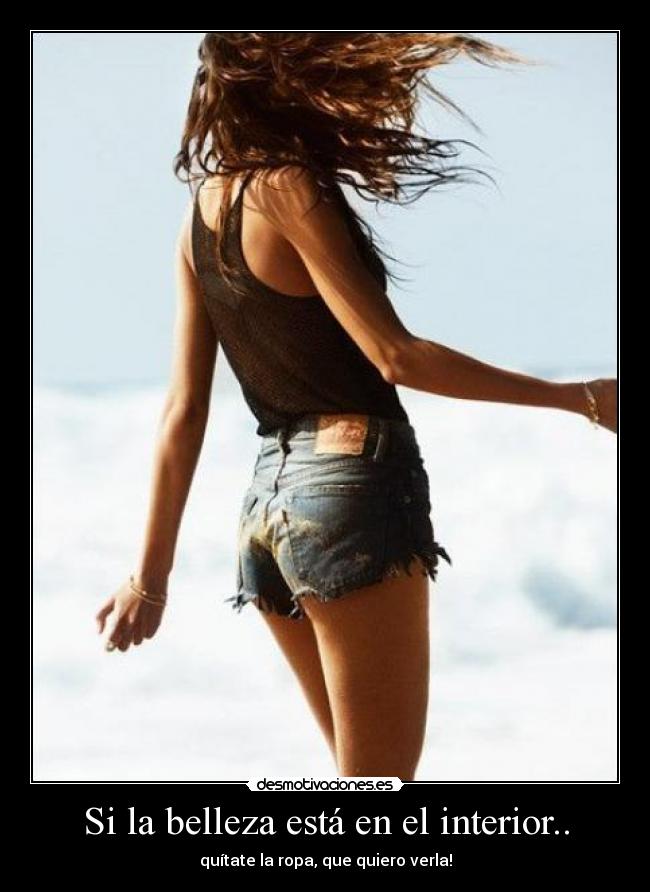 Si la belleza está en el interior.. - quítate la ropa, que quiero verla!