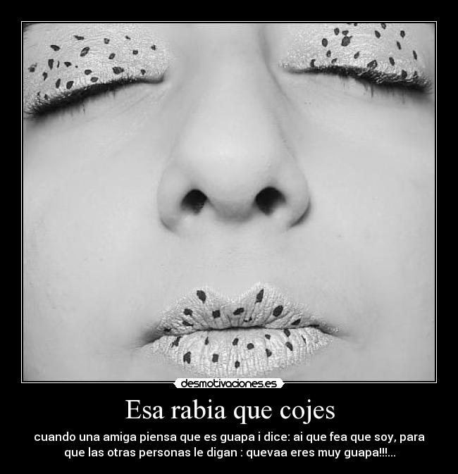 Esa rabia que cojes - cuando una amiga piensa que es guapa i dice: ai que fea que soy, para
que las otras personas le digan : quevaa eres muy guapa!!!...