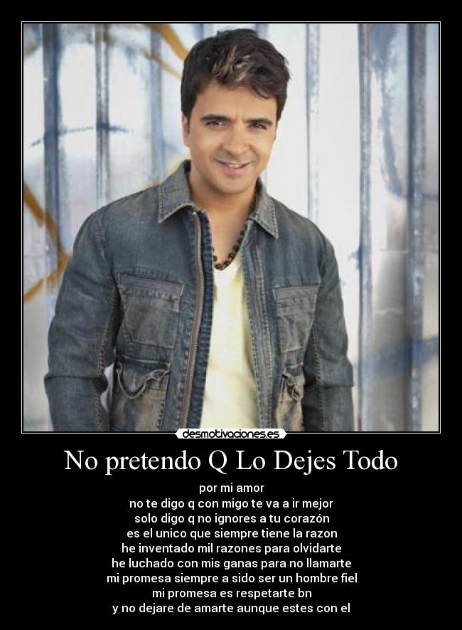 No pretendo Q Lo Dejes Todo - por mi amor
no te digo q con migo te va a ir mejor
solo digo q no ignores a tu corazón
es el unico que siempre tiene la razon
he inventado mil razones para olvidarte
he luchado con mis ganas para no llamarte
mi promesa siempre a sido ser un hombre fiel
mi promesa es respetarte bn
y no dejare de amarte aunque estes con el