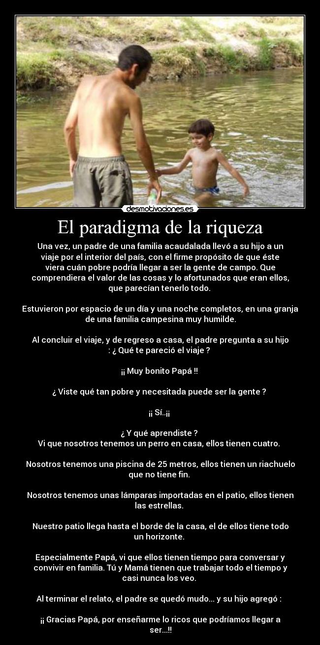 El paradigma de la riqueza - Una vez, un padre de una familia acaudalada llevó a su hijo a un
viaje por el interior del país, con el firme propósito de que éste
viera cuán pobre podría llegar a ser la gente de campo. Que
comprendiera el valor de las cosas y lo afortunados que eran ellos,
que parecían tenerlo todo. 

Estuvieron por espacio de un día y una noche completos, en una granja
de una familia campesina muy humilde.

Al concluir el viaje, y de regreso a casa, el padre pregunta a su hijo
: ¿ Qué te pareció el viaje ? 

¡¡ Muy bonito Papá !! 

¿ Viste qué tan pobre y necesitada puede ser la gente ? 

¡¡ Sí..¡¡ 

¿ Y qué aprendiste ? 
Vi que nosotros tenemos un perro en casa, ellos tienen cuatro. 

Nosotros tenemos una piscina de 25 metros, ellos tienen un riachuelo
que no tiene fin. 

Nosotros tenemos unas lámparas importadas en el patio, ellos tienen
las estrellas. 

Nuestro patio llega hasta el borde de la casa, el de ellos tiene todo
un horizonte. 

Especialmente Papá, vi que ellos tienen tiempo para conversar y
convivir en familia. Tú y Mamá tienen que trabajar todo el tiempo y
casi nunca los veo. 

Al terminar el relato, el padre se quedó mudo... y su hijo agregó : 

¡¡ Gracias Papá, por enseñarme lo ricos que podríamos llegar a
ser...!!