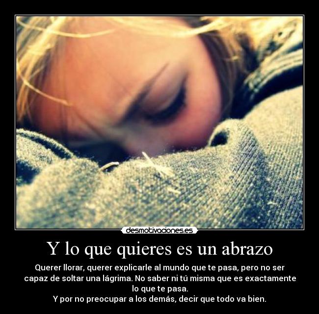 Y lo que quieres es un abrazo - Querer llorar, querer explicarle al mundo que te pasa, pero no ser
capaz de soltar una lágrima. No saber ni tú misma que es exactamente
lo que te pasa.
Y por no preocupar a los demás, decir que todo va bien.
