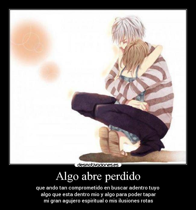 Algo abre perdido - que ando tan comprometido en buscar adentro tuyo
algo que esta dentro mio y algo para poder tapar
mi gran agujero espiritual o mis ilusiones rotas