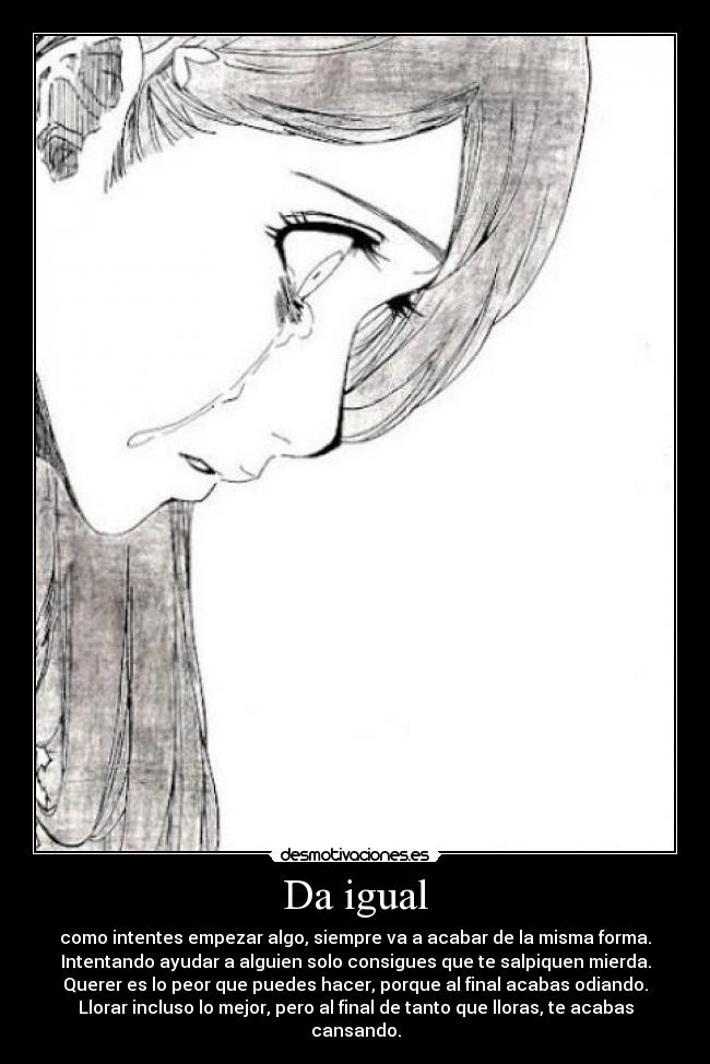 Da igual - como intentes empezar algo, siempre va a acabar de la misma forma.
Intentando ayudar a alguien solo consigues que te salpiquen mierda.
Querer es lo peor que puedes hacer, porque al final acabas odiando.
Llorar incluso lo mejor, pero al final de tanto que lloras, te acabas cansando.