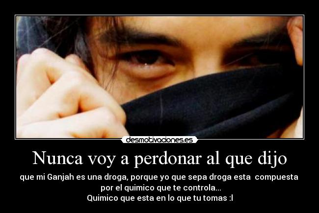 Nunca voy a perdonar al que dijo - que mi Ganjah es una droga, porque yo que sepa droga esta compuesta
por el quimico que te controla...
Quimico que esta en lo que tu tomas :l