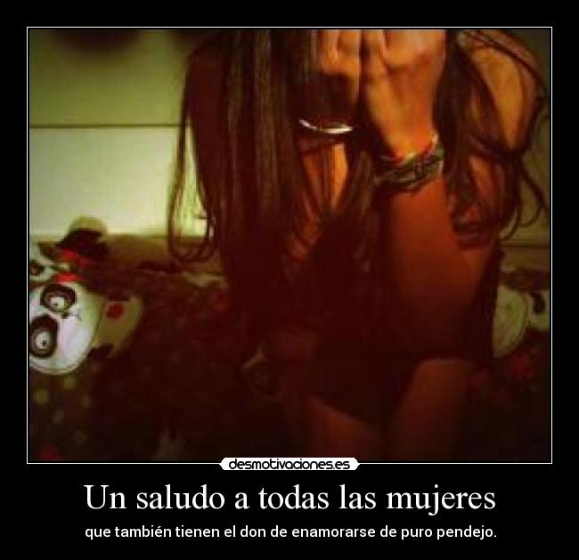 Un saludo a todas las mujeres - que también tienen el don de enamorarse de puro pendejo.