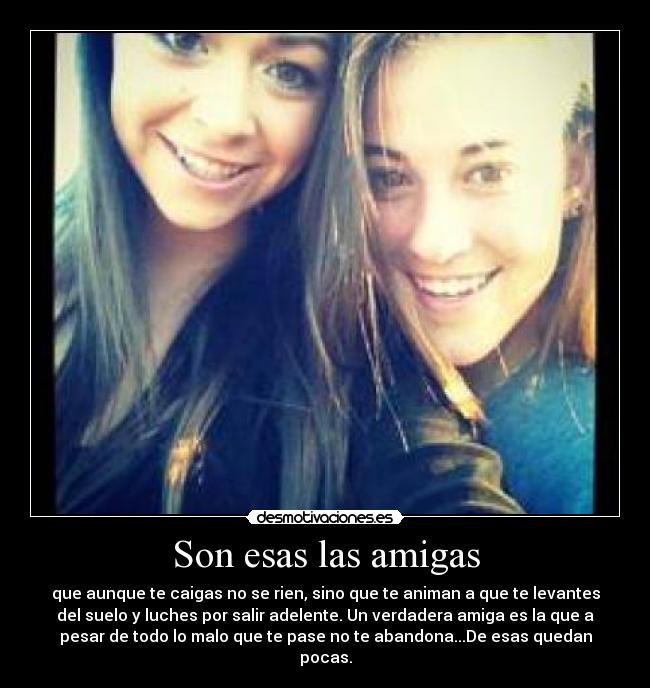 Son esas las amigas - que aunque te caigas no se rien, sino que te animan a que te levantes
del suelo y luches por salir adelente. Un verdadera amiga es la que a
pesar de todo lo malo que te pase no te abandona...De esas quedan
pocas.