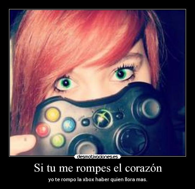 Si tu me rompes el corazón - yo te rompo la xbox haber quien llora mas.
